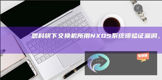 思科旗下交换机所用NX-OS系统曝验证漏洞，黑客可令其载入恶意软件